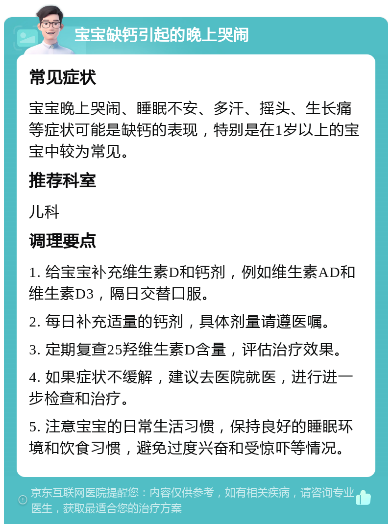 宝宝缺钙引起的晚上哭闹 常见症状 宝宝晚上哭闹、睡眠不安、多汗、摇头、生长痛等症状可能是缺钙的表现，特别是在1岁以上的宝宝中较为常见。 推荐科室 儿科 调理要点 1. 给宝宝补充维生素D和钙剂，例如维生素AD和维生素D3，隔日交替口服。 2. 每日补充适量的钙剂，具体剂量请遵医嘱。 3. 定期复查25羟维生素D含量，评估治疗效果。 4. 如果症状不缓解，建议去医院就医，进行进一步检查和治疗。 5. 注意宝宝的日常生活习惯，保持良好的睡眠环境和饮食习惯，避免过度兴奋和受惊吓等情况。