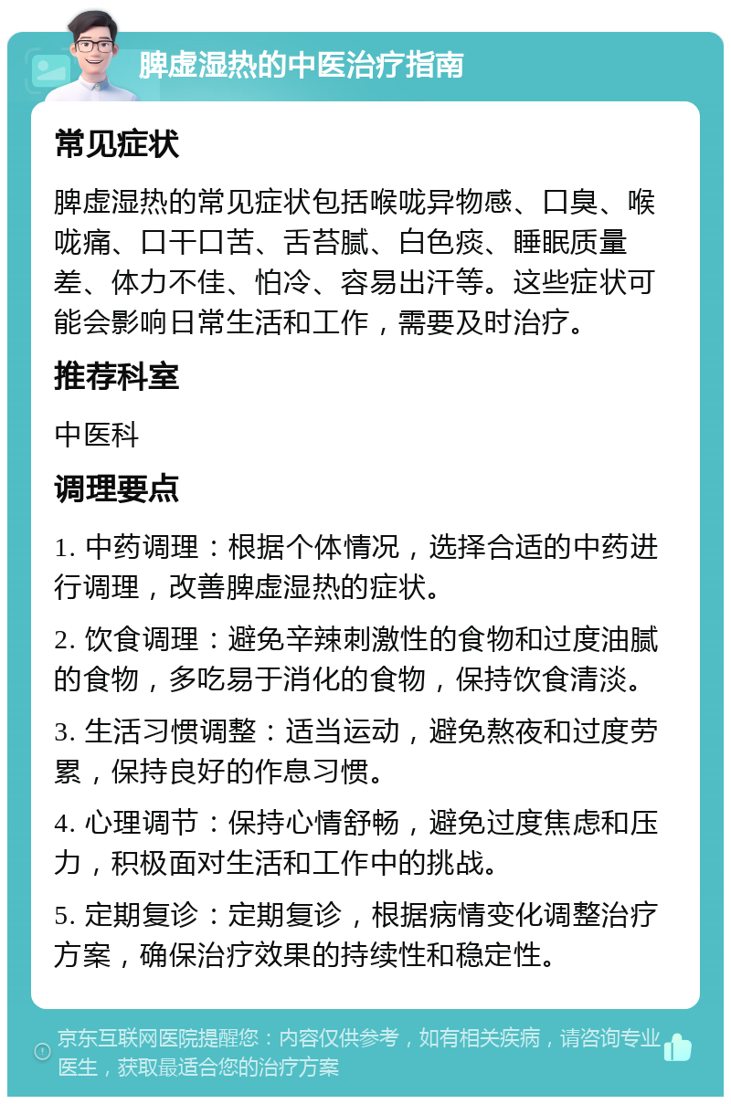 脾虚湿热的中医治疗指南 常见症状 脾虚湿热的常见症状包括喉咙异物感、口臭、喉咙痛、口干口苦、舌苔腻、白色痰、睡眠质量差、体力不佳、怕冷、容易出汗等。这些症状可能会影响日常生活和工作，需要及时治疗。 推荐科室 中医科 调理要点 1. 中药调理：根据个体情况，选择合适的中药进行调理，改善脾虚湿热的症状。 2. 饮食调理：避免辛辣刺激性的食物和过度油腻的食物，多吃易于消化的食物，保持饮食清淡。 3. 生活习惯调整：适当运动，避免熬夜和过度劳累，保持良好的作息习惯。 4. 心理调节：保持心情舒畅，避免过度焦虑和压力，积极面对生活和工作中的挑战。 5. 定期复诊：定期复诊，根据病情变化调整治疗方案，确保治疗效果的持续性和稳定性。