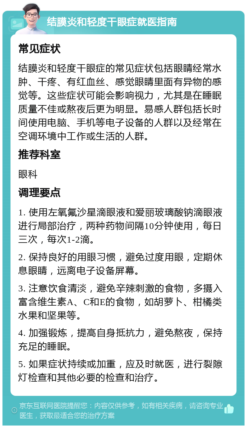 结膜炎和轻度干眼症就医指南 常见症状 结膜炎和轻度干眼症的常见症状包括眼睛经常水肿、干疼、有红血丝、感觉眼睛里面有异物的感觉等。这些症状可能会影响视力，尤其是在睡眠质量不佳或熬夜后更为明显。易感人群包括长时间使用电脑、手机等电子设备的人群以及经常在空调环境中工作或生活的人群。 推荐科室 眼科 调理要点 1. 使用左氧氟沙星滴眼液和爱丽玻璃酸钠滴眼液进行局部治疗，两种药物间隔10分钟使用，每日三次，每次1-2滴。 2. 保持良好的用眼习惯，避免过度用眼，定期休息眼睛，远离电子设备屏幕。 3. 注意饮食清淡，避免辛辣刺激的食物，多摄入富含维生素A、C和E的食物，如胡萝卜、柑橘类水果和坚果等。 4. 加强锻炼，提高自身抵抗力，避免熬夜，保持充足的睡眠。 5. 如果症状持续或加重，应及时就医，进行裂隙灯检查和其他必要的检查和治疗。