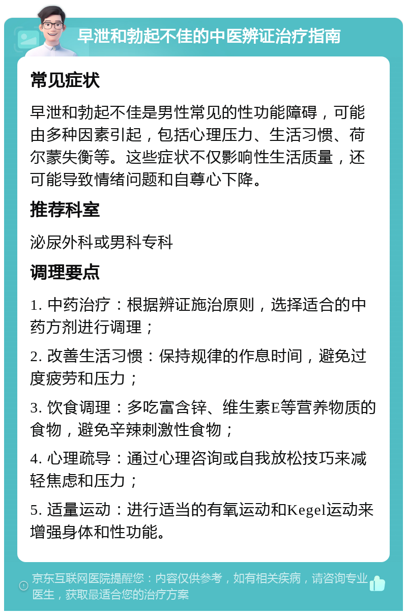 早泄和勃起不佳的中医辨证治疗指南 常见症状 早泄和勃起不佳是男性常见的性功能障碍，可能由多种因素引起，包括心理压力、生活习惯、荷尔蒙失衡等。这些症状不仅影响性生活质量，还可能导致情绪问题和自尊心下降。 推荐科室 泌尿外科或男科专科 调理要点 1. 中药治疗：根据辨证施治原则，选择适合的中药方剂进行调理； 2. 改善生活习惯：保持规律的作息时间，避免过度疲劳和压力； 3. 饮食调理：多吃富含锌、维生素E等营养物质的食物，避免辛辣刺激性食物； 4. 心理疏导：通过心理咨询或自我放松技巧来减轻焦虑和压力； 5. 适量运动：进行适当的有氧运动和Kegel运动来增强身体和性功能。