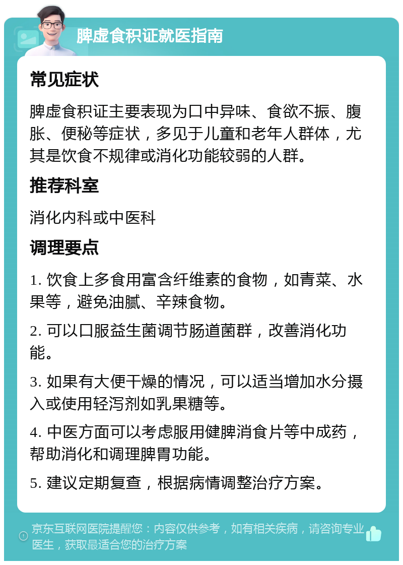 脾虚食积证就医指南 常见症状 脾虚食积证主要表现为口中异味、食欲不振、腹胀、便秘等症状，多见于儿童和老年人群体，尤其是饮食不规律或消化功能较弱的人群。 推荐科室 消化内科或中医科 调理要点 1. 饮食上多食用富含纤维素的食物，如青菜、水果等，避免油腻、辛辣食物。 2. 可以口服益生菌调节肠道菌群，改善消化功能。 3. 如果有大便干燥的情况，可以适当增加水分摄入或使用轻泻剂如乳果糖等。 4. 中医方面可以考虑服用健脾消食片等中成药，帮助消化和调理脾胃功能。 5. 建议定期复查，根据病情调整治疗方案。