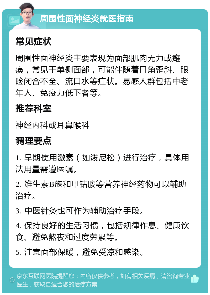 周围性面神经炎就医指南 常见症状 周围性面神经炎主要表现为面部肌肉无力或瘫痪，常见于单侧面部，可能伴随着口角歪斜、眼睑闭合不全、流口水等症状。易感人群包括中老年人、免疫力低下者等。 推荐科室 神经内科或耳鼻喉科 调理要点 1. 早期使用激素（如泼尼松）进行治疗，具体用法用量需遵医嘱。 2. 维生素B族和甲钴胺等营养神经药物可以辅助治疗。 3. 中医针灸也可作为辅助治疗手段。 4. 保持良好的生活习惯，包括规律作息、健康饮食、避免熬夜和过度劳累等。 5. 注意面部保暖，避免受凉和感染。