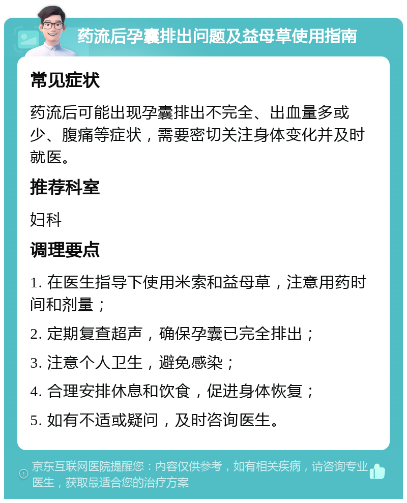 药流后孕囊排出问题及益母草使用指南 常见症状 药流后可能出现孕囊排出不完全、出血量多或少、腹痛等症状，需要密切关注身体变化并及时就医。 推荐科室 妇科 调理要点 1. 在医生指导下使用米索和益母草，注意用药时间和剂量； 2. 定期复查超声，确保孕囊已完全排出； 3. 注意个人卫生，避免感染； 4. 合理安排休息和饮食，促进身体恢复； 5. 如有不适或疑问，及时咨询医生。