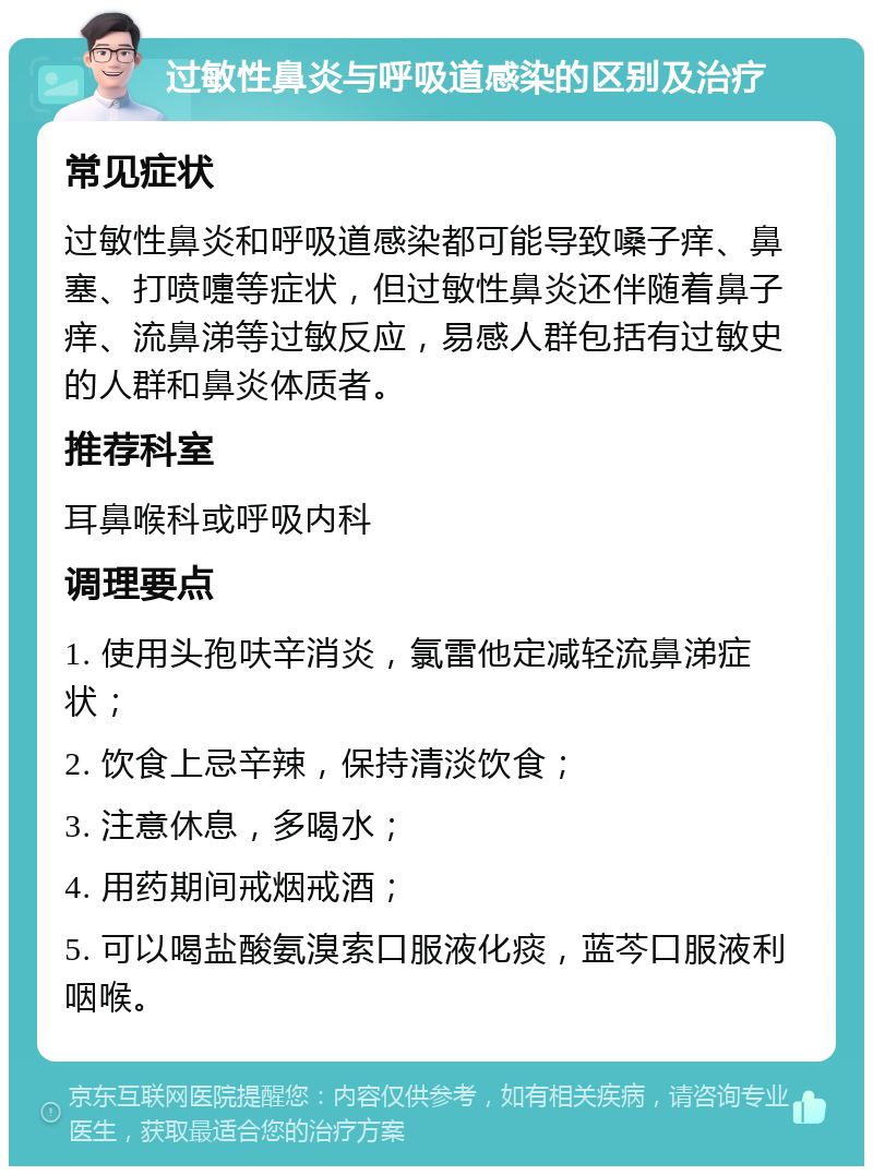 过敏性鼻炎与呼吸道感染的区别及治疗 常见症状 过敏性鼻炎和呼吸道感染都可能导致嗓子痒、鼻塞、打喷嚏等症状，但过敏性鼻炎还伴随着鼻子痒、流鼻涕等过敏反应，易感人群包括有过敏史的人群和鼻炎体质者。 推荐科室 耳鼻喉科或呼吸内科 调理要点 1. 使用头孢呋辛消炎，氯雷他定减轻流鼻涕症状； 2. 饮食上忌辛辣，保持清淡饮食； 3. 注意休息，多喝水； 4. 用药期间戒烟戒酒； 5. 可以喝盐酸氨溴索口服液化痰，蓝芩口服液利咽喉。