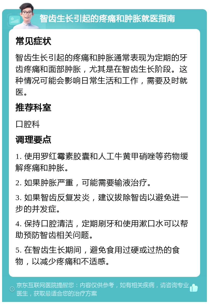 智齿生长引起的疼痛和肿胀就医指南 常见症状 智齿生长引起的疼痛和肿胀通常表现为定期的牙齿疼痛和面部肿胀，尤其是在智齿生长阶段。这种情况可能会影响日常生活和工作，需要及时就医。 推荐科室 口腔科 调理要点 1. 使用罗红霉素胶囊和人工牛黄甲硝唑等药物缓解疼痛和肿胀。 2. 如果肿胀严重，可能需要输液治疗。 3. 如果智齿反复发炎，建议拔除智齿以避免进一步的并发症。 4. 保持口腔清洁，定期刷牙和使用漱口水可以帮助预防智齿相关问题。 5. 在智齿生长期间，避免食用过硬或过热的食物，以减少疼痛和不适感。