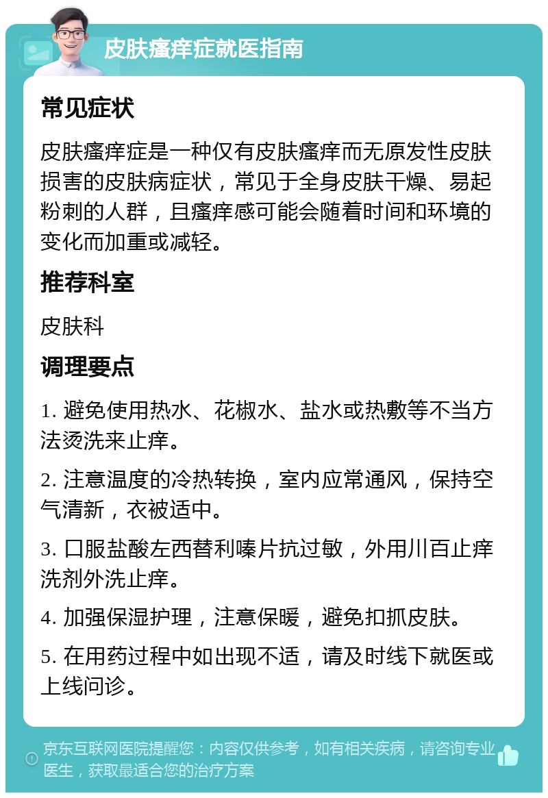 皮肤瘙痒症就医指南 常见症状 皮肤瘙痒症是一种仅有皮肤瘙痒而无原发性皮肤损害的皮肤病症状，常见于全身皮肤干燥、易起粉刺的人群，且瘙痒感可能会随着时间和环境的变化而加重或减轻。 推荐科室 皮肤科 调理要点 1. 避免使用热水、花椒水、盐水或热敷等不当方法烫洗来止痒。 2. 注意温度的冷热转换，室内应常通风，保持空气清新，衣被适中。 3. 口服盐酸左西替利嗪片抗过敏，外用川百止痒洗剂外洗止痒。 4. 加强保湿护理，注意保暖，避免扣抓皮肤。 5. 在用药过程中如出现不适，请及时线下就医或上线问诊。