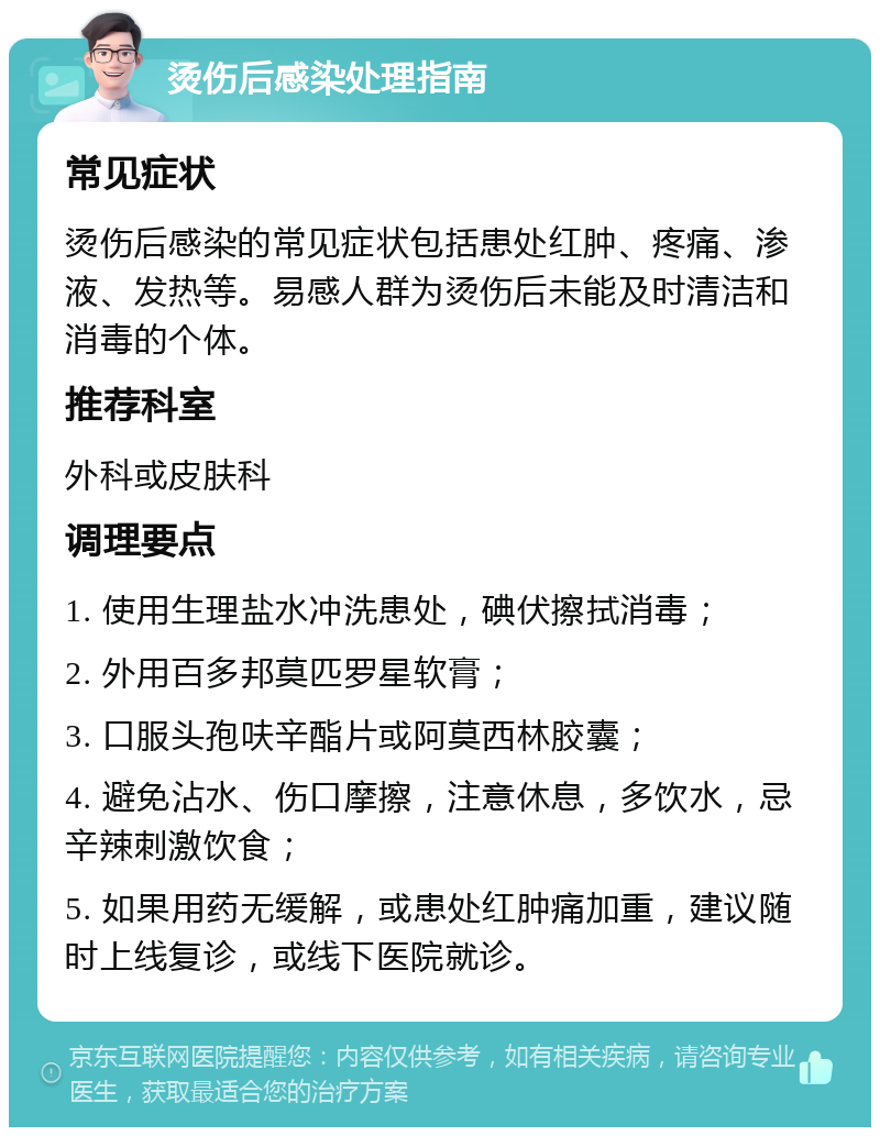 烫伤后感染处理指南 常见症状 烫伤后感染的常见症状包括患处红肿、疼痛、渗液、发热等。易感人群为烫伤后未能及时清洁和消毒的个体。 推荐科室 外科或皮肤科 调理要点 1. 使用生理盐水冲洗患处，碘伏擦拭消毒； 2. 外用百多邦莫匹罗星软膏； 3. 口服头孢呋辛酯片或阿莫西林胶囊； 4. 避免沾水、伤口摩擦，注意休息，多饮水，忌辛辣刺激饮食； 5. 如果用药无缓解，或患处红肿痛加重，建议随时上线复诊，或线下医院就诊。