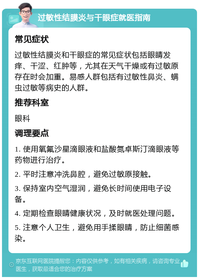 过敏性结膜炎与干眼症就医指南 常见症状 过敏性结膜炎和干眼症的常见症状包括眼睛发痒、干涩、红肿等，尤其在天气干燥或有过敏原存在时会加重。易感人群包括有过敏性鼻炎、螨虫过敏等病史的人群。 推荐科室 眼科 调理要点 1. 使用氧氟沙星滴眼液和盐酸氮卓斯汀滴眼液等药物进行治疗。 2. 平时注意冲洗鼻腔，避免过敏原接触。 3. 保持室内空气湿润，避免长时间使用电子设备。 4. 定期检查眼睛健康状况，及时就医处理问题。 5. 注意个人卫生，避免用手揉眼睛，防止细菌感染。