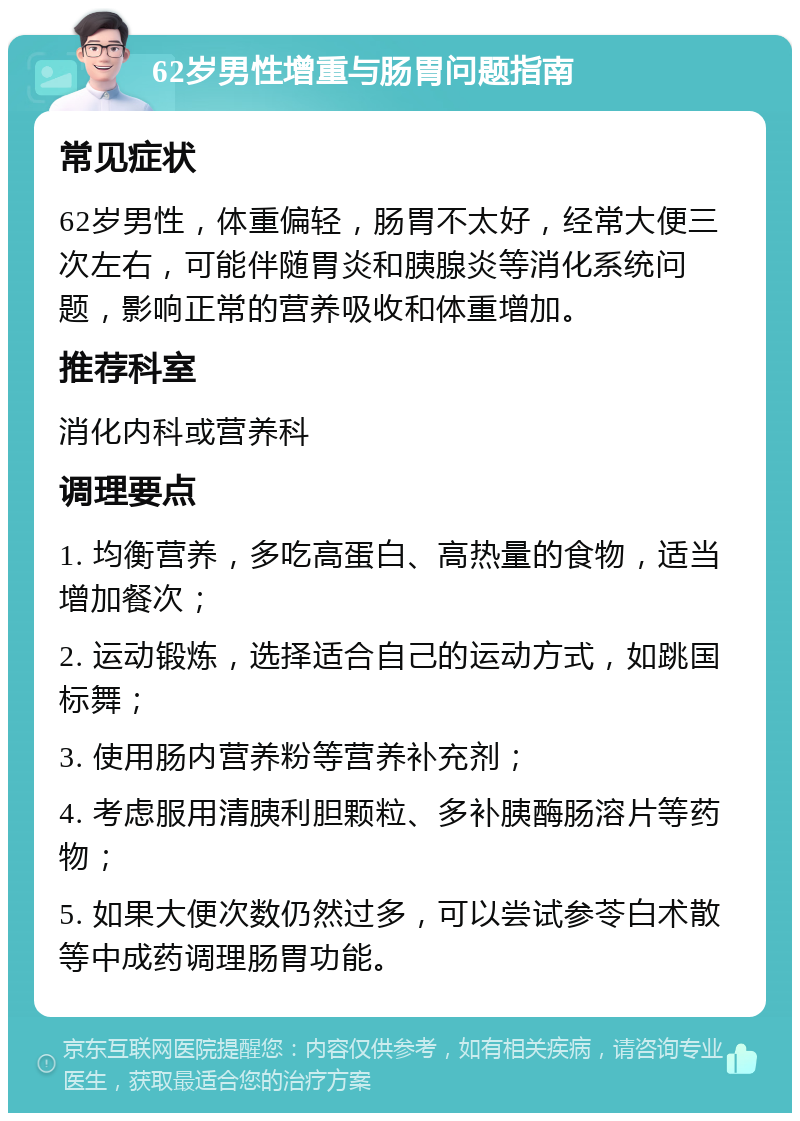 62岁男性增重与肠胃问题指南 常见症状 62岁男性，体重偏轻，肠胃不太好，经常大便三次左右，可能伴随胃炎和胰腺炎等消化系统问题，影响正常的营养吸收和体重增加。 推荐科室 消化内科或营养科 调理要点 1. 均衡营养，多吃高蛋白、高热量的食物，适当增加餐次； 2. 运动锻炼，选择适合自己的运动方式，如跳国标舞； 3. 使用肠内营养粉等营养补充剂； 4. 考虑服用清胰利胆颗粒、多补胰酶肠溶片等药物； 5. 如果大便次数仍然过多，可以尝试参苓白术散等中成药调理肠胃功能。