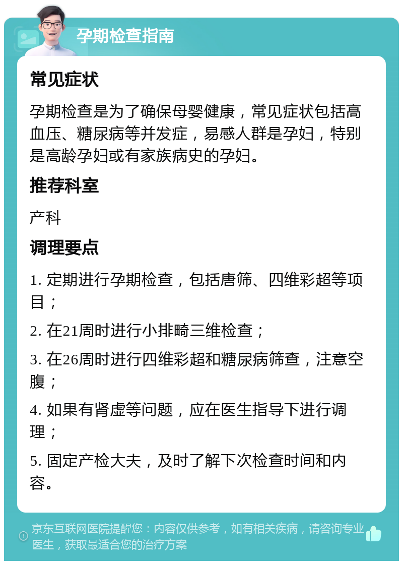 孕期检查指南 常见症状 孕期检查是为了确保母婴健康，常见症状包括高血压、糖尿病等并发症，易感人群是孕妇，特别是高龄孕妇或有家族病史的孕妇。 推荐科室 产科 调理要点 1. 定期进行孕期检查，包括唐筛、四维彩超等项目； 2. 在21周时进行小排畸三维检查； 3. 在26周时进行四维彩超和糖尿病筛查，注意空腹； 4. 如果有肾虚等问题，应在医生指导下进行调理； 5. 固定产检大夫，及时了解下次检查时间和内容。