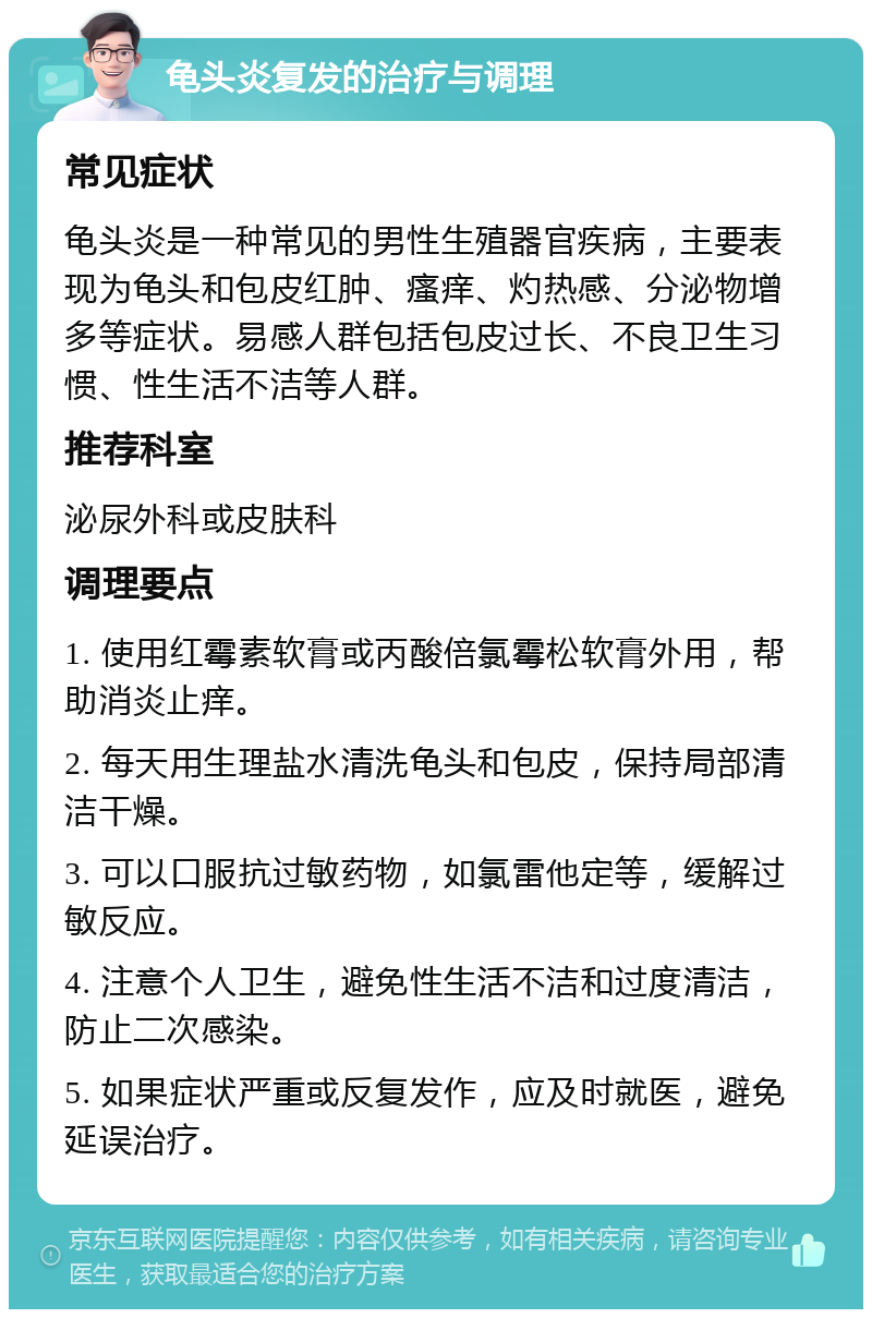 龟头炎复发的治疗与调理 常见症状 龟头炎是一种常见的男性生殖器官疾病，主要表现为龟头和包皮红肿、瘙痒、灼热感、分泌物增多等症状。易感人群包括包皮过长、不良卫生习惯、性生活不洁等人群。 推荐科室 泌尿外科或皮肤科 调理要点 1. 使用红霉素软膏或丙酸倍氯霉松软膏外用，帮助消炎止痒。 2. 每天用生理盐水清洗龟头和包皮，保持局部清洁干燥。 3. 可以口服抗过敏药物，如氯雷他定等，缓解过敏反应。 4. 注意个人卫生，避免性生活不洁和过度清洁，防止二次感染。 5. 如果症状严重或反复发作，应及时就医，避免延误治疗。