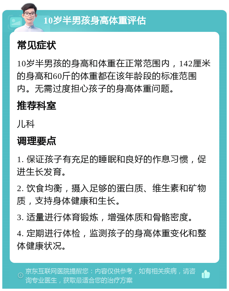 10岁半男孩身高体重评估 常见症状 10岁半男孩的身高和体重在正常范围内，142厘米的身高和60斤的体重都在该年龄段的标准范围内。无需过度担心孩子的身高体重问题。 推荐科室 儿科 调理要点 1. 保证孩子有充足的睡眠和良好的作息习惯，促进生长发育。 2. 饮食均衡，摄入足够的蛋白质、维生素和矿物质，支持身体健康和生长。 3. 适量进行体育锻炼，增强体质和骨骼密度。 4. 定期进行体检，监测孩子的身高体重变化和整体健康状况。