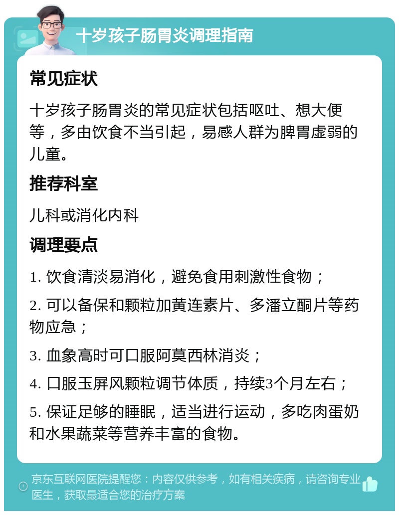 十岁孩子肠胃炎调理指南 常见症状 十岁孩子肠胃炎的常见症状包括呕吐、想大便等，多由饮食不当引起，易感人群为脾胃虚弱的儿童。 推荐科室 儿科或消化内科 调理要点 1. 饮食清淡易消化，避免食用刺激性食物； 2. 可以备保和颗粒加黄连素片、多潘立酮片等药物应急； 3. 血象高时可口服阿莫西林消炎； 4. 口服玉屏风颗粒调节体质，持续3个月左右； 5. 保证足够的睡眠，适当进行运动，多吃肉蛋奶和水果蔬菜等营养丰富的食物。