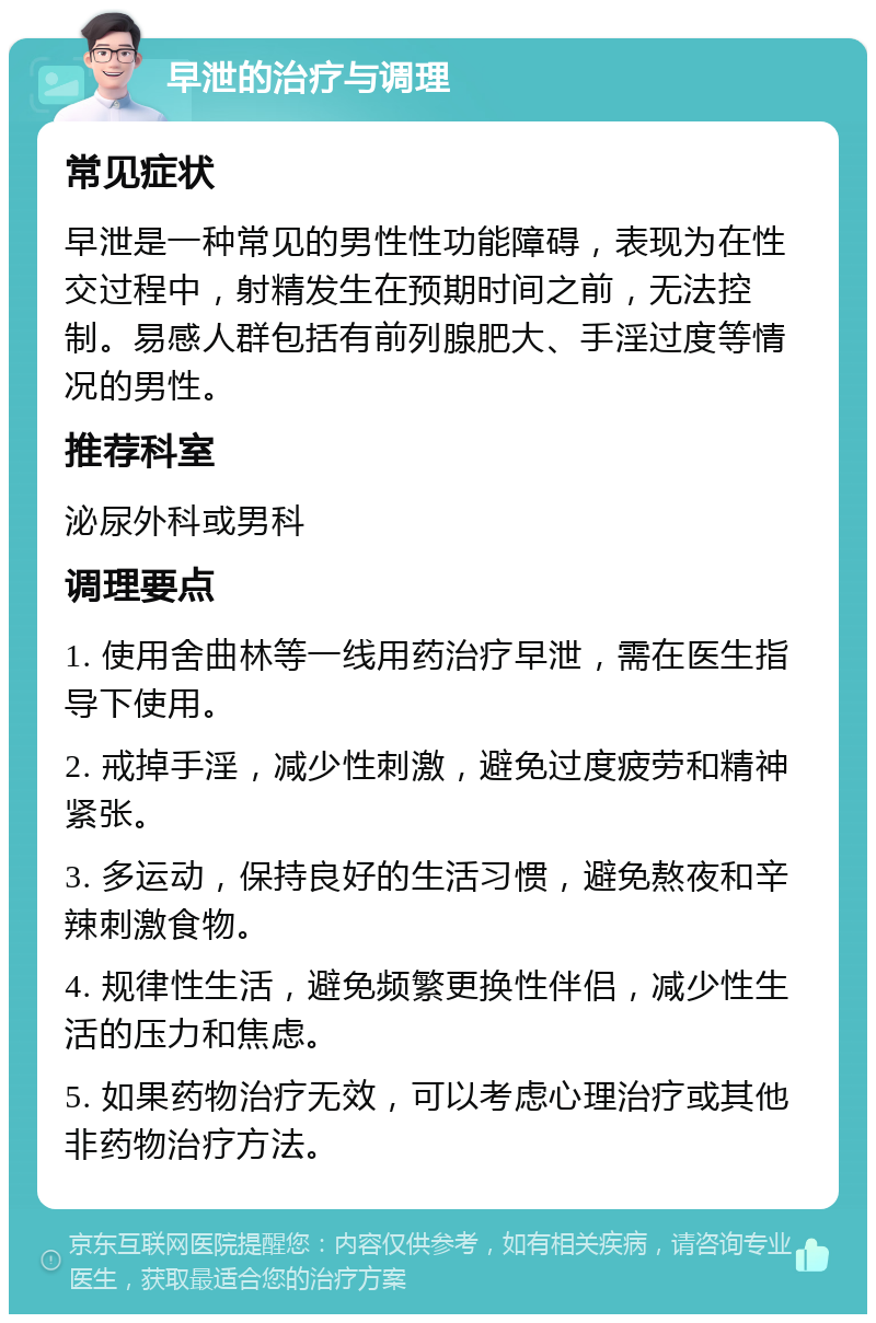 早泄的治疗与调理 常见症状 早泄是一种常见的男性性功能障碍，表现为在性交过程中，射精发生在预期时间之前，无法控制。易感人群包括有前列腺肥大、手淫过度等情况的男性。 推荐科室 泌尿外科或男科 调理要点 1. 使用舍曲林等一线用药治疗早泄，需在医生指导下使用。 2. 戒掉手淫，减少性刺激，避免过度疲劳和精神紧张。 3. 多运动，保持良好的生活习惯，避免熬夜和辛辣刺激食物。 4. 规律性生活，避免频繁更换性伴侣，减少性生活的压力和焦虑。 5. 如果药物治疗无效，可以考虑心理治疗或其他非药物治疗方法。