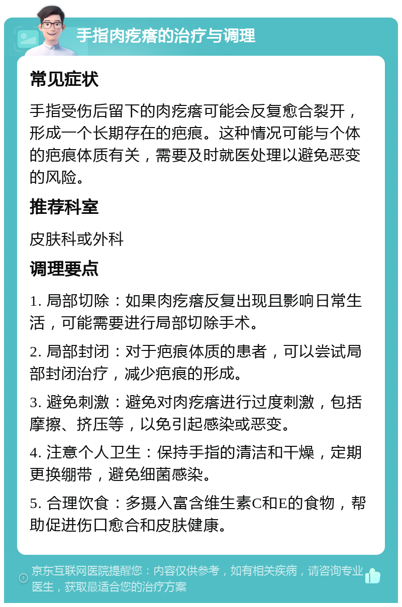 手指肉疙瘩的治疗与调理 常见症状 手指受伤后留下的肉疙瘩可能会反复愈合裂开，形成一个长期存在的疤痕。这种情况可能与个体的疤痕体质有关，需要及时就医处理以避免恶变的风险。 推荐科室 皮肤科或外科 调理要点 1. 局部切除：如果肉疙瘩反复出现且影响日常生活，可能需要进行局部切除手术。 2. 局部封闭：对于疤痕体质的患者，可以尝试局部封闭治疗，减少疤痕的形成。 3. 避免刺激：避免对肉疙瘩进行过度刺激，包括摩擦、挤压等，以免引起感染或恶变。 4. 注意个人卫生：保持手指的清洁和干燥，定期更换绷带，避免细菌感染。 5. 合理饮食：多摄入富含维生素C和E的食物，帮助促进伤口愈合和皮肤健康。