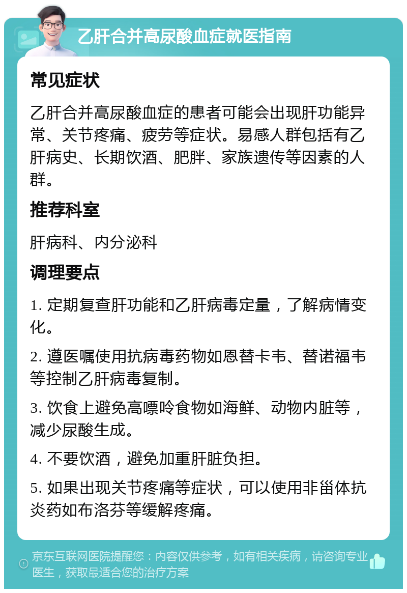 乙肝合并高尿酸血症就医指南 常见症状 乙肝合并高尿酸血症的患者可能会出现肝功能异常、关节疼痛、疲劳等症状。易感人群包括有乙肝病史、长期饮酒、肥胖、家族遗传等因素的人群。 推荐科室 肝病科、内分泌科 调理要点 1. 定期复查肝功能和乙肝病毒定量，了解病情变化。 2. 遵医嘱使用抗病毒药物如恩替卡韦、替诺福韦等控制乙肝病毒复制。 3. 饮食上避免高嘌呤食物如海鲜、动物内脏等，减少尿酸生成。 4. 不要饮酒，避免加重肝脏负担。 5. 如果出现关节疼痛等症状，可以使用非甾体抗炎药如布洛芬等缓解疼痛。