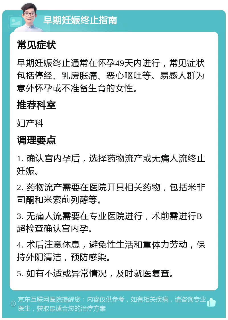 早期妊娠终止指南 常见症状 早期妊娠终止通常在怀孕49天内进行，常见症状包括停经、乳房胀痛、恶心呕吐等。易感人群为意外怀孕或不准备生育的女性。 推荐科室 妇产科 调理要点 1. 确认宫内孕后，选择药物流产或无痛人流终止妊娠。 2. 药物流产需要在医院开具相关药物，包括米非司酮和米索前列醇等。 3. 无痛人流需要在专业医院进行，术前需进行B超检查确认宫内孕。 4. 术后注意休息，避免性生活和重体力劳动，保持外阴清洁，预防感染。 5. 如有不适或异常情况，及时就医复查。