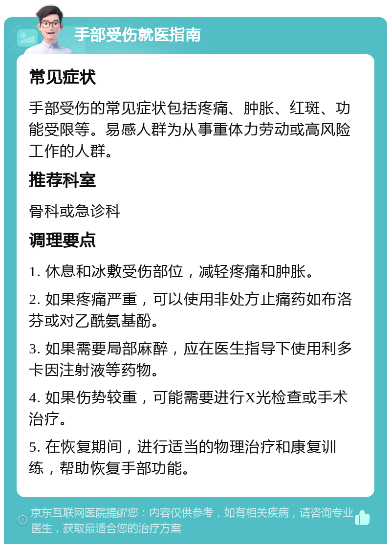 手部受伤就医指南 常见症状 手部受伤的常见症状包括疼痛、肿胀、红斑、功能受限等。易感人群为从事重体力劳动或高风险工作的人群。 推荐科室 骨科或急诊科 调理要点 1. 休息和冰敷受伤部位，减轻疼痛和肿胀。 2. 如果疼痛严重，可以使用非处方止痛药如布洛芬或对乙酰氨基酚。 3. 如果需要局部麻醉，应在医生指导下使用利多卡因注射液等药物。 4. 如果伤势较重，可能需要进行X光检查或手术治疗。 5. 在恢复期间，进行适当的物理治疗和康复训练，帮助恢复手部功能。