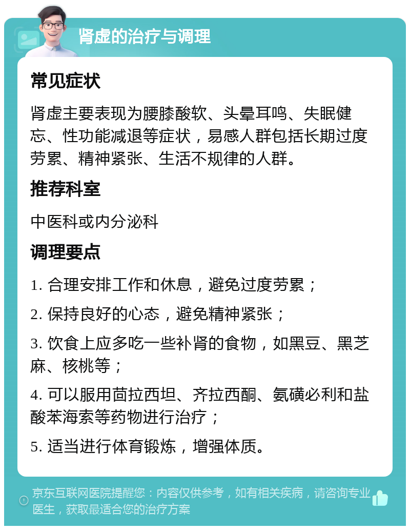 肾虚的治疗与调理 常见症状 肾虚主要表现为腰膝酸软、头晕耳鸣、失眠健忘、性功能减退等症状，易感人群包括长期过度劳累、精神紧张、生活不规律的人群。 推荐科室 中医科或内分泌科 调理要点 1. 合理安排工作和休息，避免过度劳累； 2. 保持良好的心态，避免精神紧张； 3. 饮食上应多吃一些补肾的食物，如黑豆、黑芝麻、核桃等； 4. 可以服用茴拉西坦、齐拉西酮、氨磺必利和盐酸苯海索等药物进行治疗； 5. 适当进行体育锻炼，增强体质。