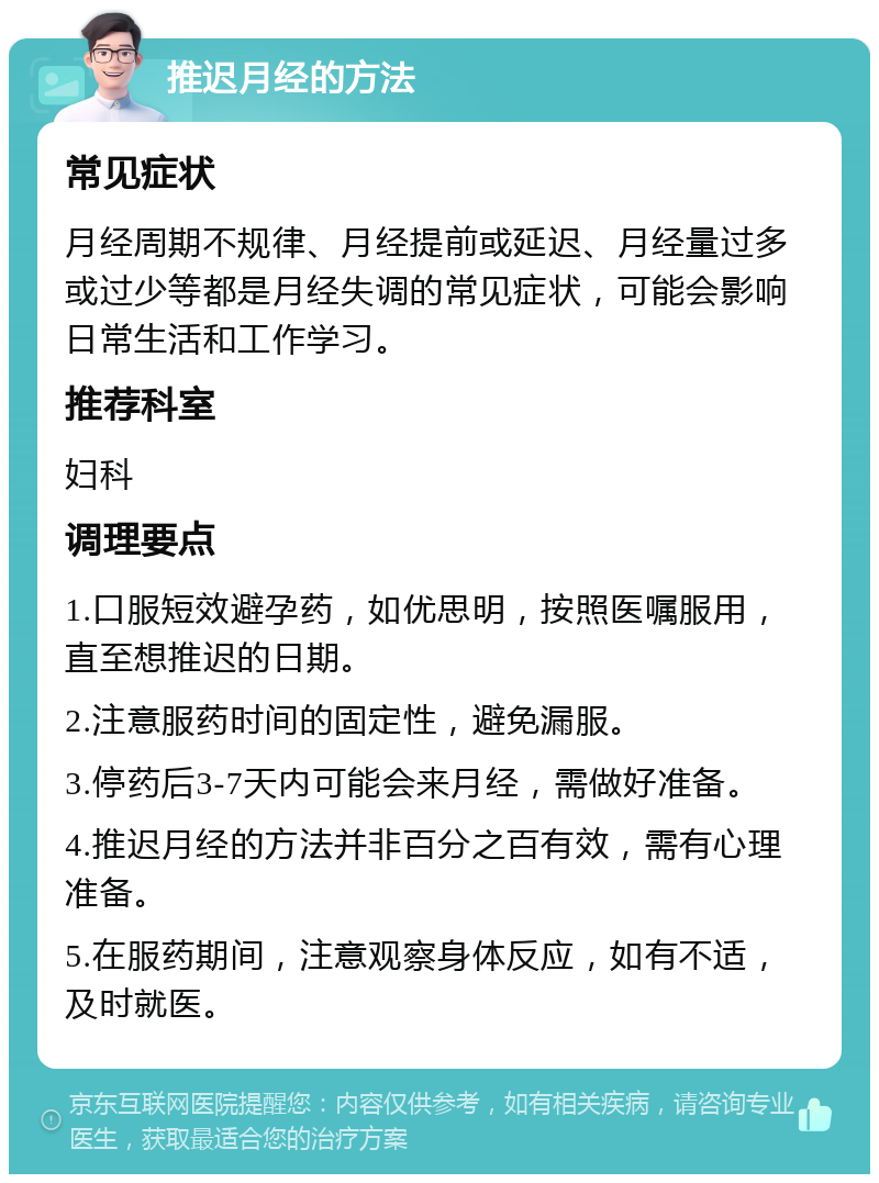 推迟月经的方法 常见症状 月经周期不规律、月经提前或延迟、月经量过多或过少等都是月经失调的常见症状，可能会影响日常生活和工作学习。 推荐科室 妇科 调理要点 1.口服短效避孕药，如优思明，按照医嘱服用，直至想推迟的日期。 2.注意服药时间的固定性，避免漏服。 3.停药后3-7天内可能会来月经，需做好准备。 4.推迟月经的方法并非百分之百有效，需有心理准备。 5.在服药期间，注意观察身体反应，如有不适，及时就医。