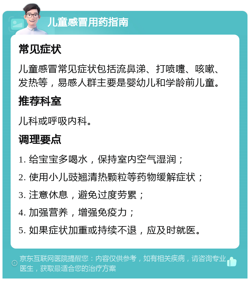 儿童感冒用药指南 常见症状 儿童感冒常见症状包括流鼻涕、打喷嚏、咳嗽、发热等，易感人群主要是婴幼儿和学龄前儿童。 推荐科室 儿科或呼吸内科。 调理要点 1. 给宝宝多喝水，保持室内空气湿润； 2. 使用小儿豉翘清热颗粒等药物缓解症状； 3. 注意休息，避免过度劳累； 4. 加强营养，增强免疫力； 5. 如果症状加重或持续不退，应及时就医。