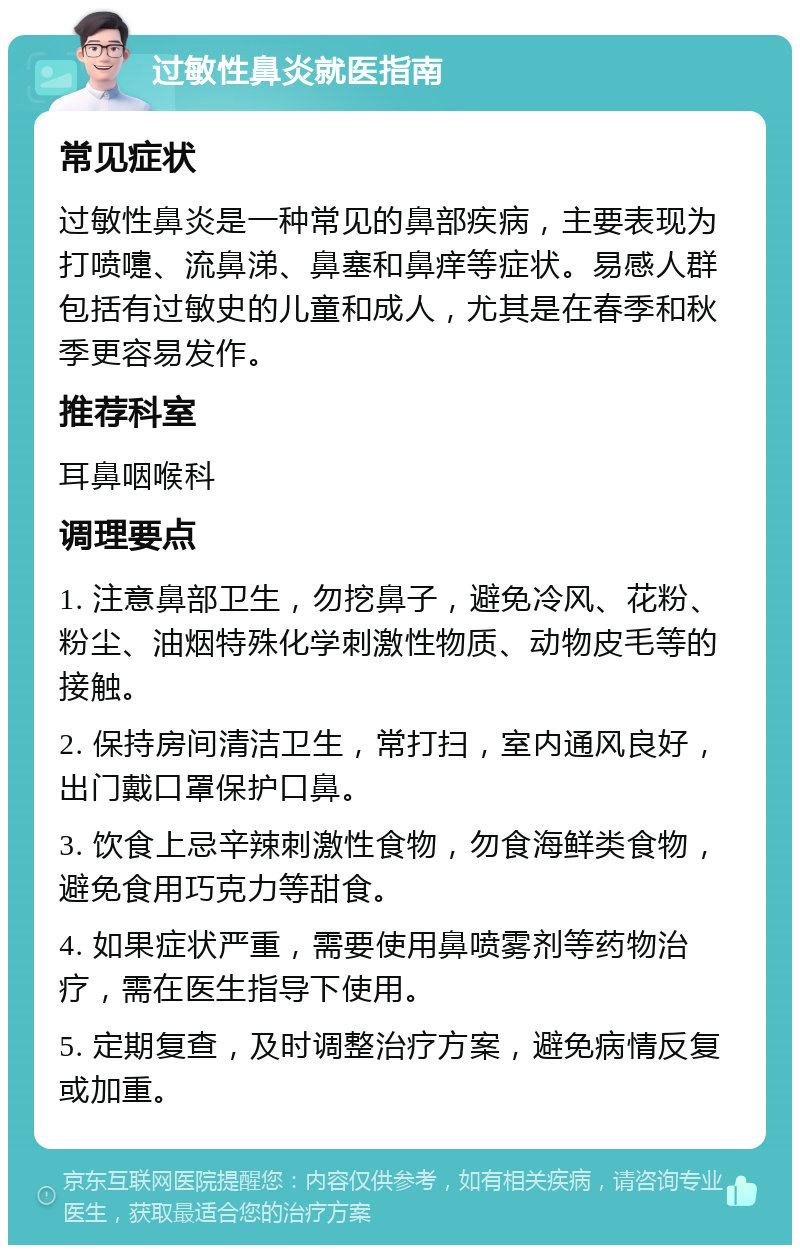 过敏性鼻炎就医指南 常见症状 过敏性鼻炎是一种常见的鼻部疾病，主要表现为打喷嚏、流鼻涕、鼻塞和鼻痒等症状。易感人群包括有过敏史的儿童和成人，尤其是在春季和秋季更容易发作。 推荐科室 耳鼻咽喉科 调理要点 1. 注意鼻部卫生，勿挖鼻子，避免冷风、花粉、粉尘、油烟特殊化学刺激性物质、动物皮毛等的接触。 2. 保持房间清洁卫生，常打扫，室内通风良好，出门戴口罩保护口鼻。 3. 饮食上忌辛辣刺激性食物，勿食海鲜类食物，避免食用巧克力等甜食。 4. 如果症状严重，需要使用鼻喷雾剂等药物治疗，需在医生指导下使用。 5. 定期复查，及时调整治疗方案，避免病情反复或加重。