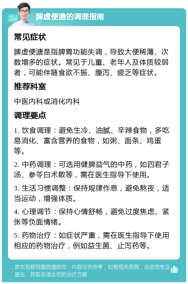 脾虚便溏的调理指南 常见症状 脾虚便溏是指脾胃功能失调，导致大便稀薄、次数增多的症状。常见于儿童、老年人及体质较弱者，可能伴随食欲不振、腹泻、疲乏等症状。 推荐科室 中医内科或消化内科 调理要点 1. 饮食调理：避免生冷、油腻、辛辣食物，多吃易消化、富含营养的食物，如粥、面条、鸡蛋等。 2. 中药调理：可选用健脾益气的中药，如四君子汤、参苓白术散等，需在医生指导下使用。 3. 生活习惯调整：保持规律作息，避免熬夜，适当运动，增强体质。 4. 心理调节：保持心情舒畅，避免过度焦虑、紧张等负面情绪。 5. 药物治疗：如症状严重，需在医生指导下使用相应的药物治疗，例如益生菌、止泻药等。