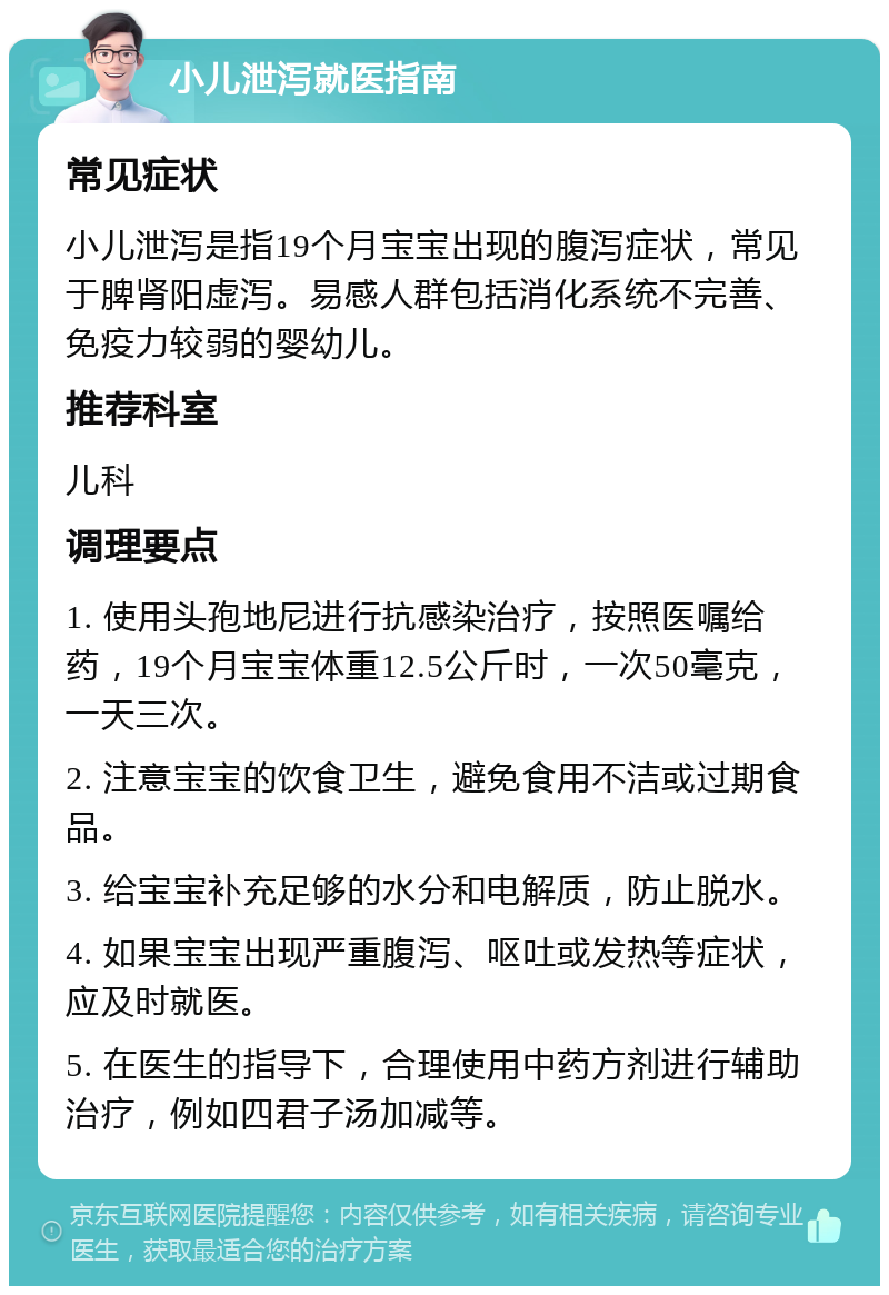 小儿泄泻就医指南 常见症状 小儿泄泻是指19个月宝宝出现的腹泻症状，常见于脾肾阳虚泻。易感人群包括消化系统不完善、免疫力较弱的婴幼儿。 推荐科室 儿科 调理要点 1. 使用头孢地尼进行抗感染治疗，按照医嘱给药，19个月宝宝体重12.5公斤时，一次50毫克，一天三次。 2. 注意宝宝的饮食卫生，避免食用不洁或过期食品。 3. 给宝宝补充足够的水分和电解质，防止脱水。 4. 如果宝宝出现严重腹泻、呕吐或发热等症状，应及时就医。 5. 在医生的指导下，合理使用中药方剂进行辅助治疗，例如四君子汤加减等。