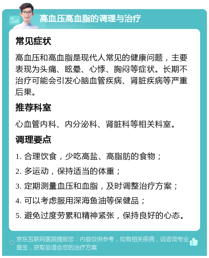 高血压高血脂的调理与治疗 常见症状 高血压和高血脂是现代人常见的健康问题，主要表现为头痛、眩晕、心悸、胸闷等症状。长期不治疗可能会引发心脑血管疾病、肾脏疾病等严重后果。 推荐科室 心血管内科、内分泌科、肾脏科等相关科室。 调理要点 1. 合理饮食，少吃高盐、高脂肪的食物； 2. 多运动，保持适当的体重； 3. 定期测量血压和血脂，及时调整治疗方案； 4. 可以考虑服用深海鱼油等保健品； 5. 避免过度劳累和精神紧张，保持良好的心态。