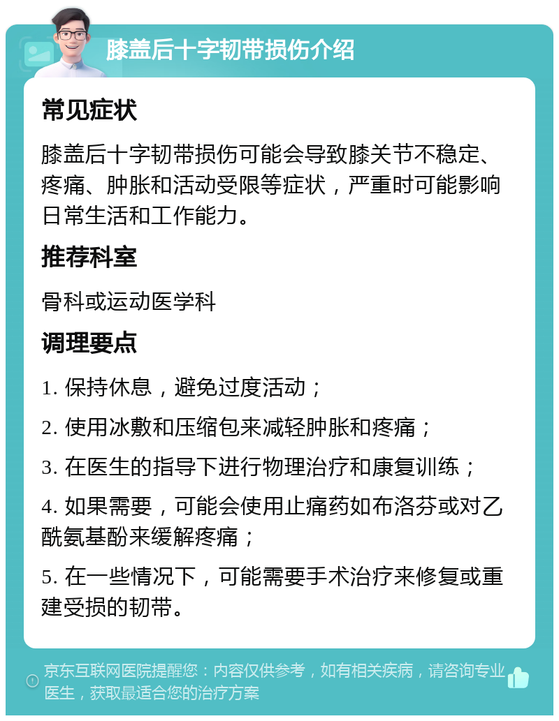 膝盖后十字韧带损伤介绍 常见症状 膝盖后十字韧带损伤可能会导致膝关节不稳定、疼痛、肿胀和活动受限等症状，严重时可能影响日常生活和工作能力。 推荐科室 骨科或运动医学科 调理要点 1. 保持休息，避免过度活动； 2. 使用冰敷和压缩包来减轻肿胀和疼痛； 3. 在医生的指导下进行物理治疗和康复训练； 4. 如果需要，可能会使用止痛药如布洛芬或对乙酰氨基酚来缓解疼痛； 5. 在一些情况下，可能需要手术治疗来修复或重建受损的韧带。