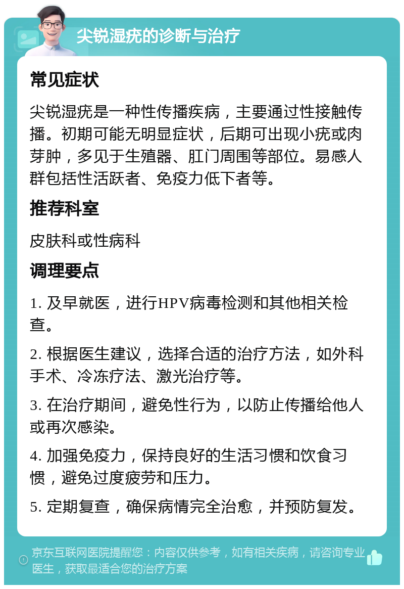 尖锐湿疣的诊断与治疗 常见症状 尖锐湿疣是一种性传播疾病，主要通过性接触传播。初期可能无明显症状，后期可出现小疣或肉芽肿，多见于生殖器、肛门周围等部位。易感人群包括性活跃者、免疫力低下者等。 推荐科室 皮肤科或性病科 调理要点 1. 及早就医，进行HPV病毒检测和其他相关检查。 2. 根据医生建议，选择合适的治疗方法，如外科手术、冷冻疗法、激光治疗等。 3. 在治疗期间，避免性行为，以防止传播给他人或再次感染。 4. 加强免疫力，保持良好的生活习惯和饮食习惯，避免过度疲劳和压力。 5. 定期复查，确保病情完全治愈，并预防复发。