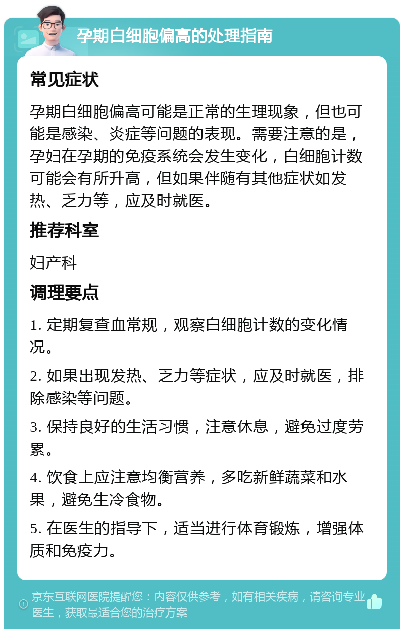 孕期白细胞偏高的处理指南 常见症状 孕期白细胞偏高可能是正常的生理现象，但也可能是感染、炎症等问题的表现。需要注意的是，孕妇在孕期的免疫系统会发生变化，白细胞计数可能会有所升高，但如果伴随有其他症状如发热、乏力等，应及时就医。 推荐科室 妇产科 调理要点 1. 定期复查血常规，观察白细胞计数的变化情况。 2. 如果出现发热、乏力等症状，应及时就医，排除感染等问题。 3. 保持良好的生活习惯，注意休息，避免过度劳累。 4. 饮食上应注意均衡营养，多吃新鲜蔬菜和水果，避免生冷食物。 5. 在医生的指导下，适当进行体育锻炼，增强体质和免疫力。