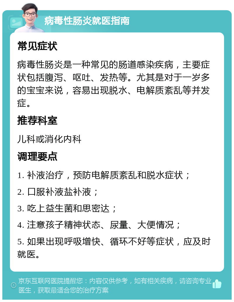 病毒性肠炎就医指南 常见症状 病毒性肠炎是一种常见的肠道感染疾病，主要症状包括腹泻、呕吐、发热等。尤其是对于一岁多的宝宝来说，容易出现脱水、电解质紊乱等并发症。 推荐科室 儿科或消化内科 调理要点 1. 补液治疗，预防电解质紊乱和脱水症状； 2. 口服补液盐补液； 3. 吃上益生菌和思密达； 4. 注意孩子精神状态、尿量、大便情况； 5. 如果出现呼吸增快、循环不好等症状，应及时就医。