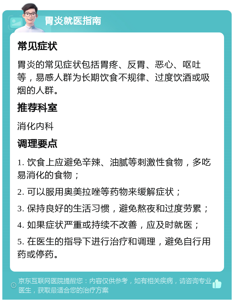 胃炎就医指南 常见症状 胃炎的常见症状包括胃疼、反胃、恶心、呕吐等，易感人群为长期饮食不规律、过度饮酒或吸烟的人群。 推荐科室 消化内科 调理要点 1. 饮食上应避免辛辣、油腻等刺激性食物，多吃易消化的食物； 2. 可以服用奥美拉唑等药物来缓解症状； 3. 保持良好的生活习惯，避免熬夜和过度劳累； 4. 如果症状严重或持续不改善，应及时就医； 5. 在医生的指导下进行治疗和调理，避免自行用药或停药。