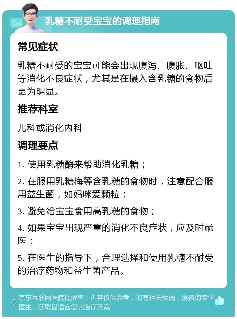 乳糖不耐受宝宝的调理指南 常见症状 乳糖不耐受的宝宝可能会出现腹泻、腹胀、呕吐等消化不良症状，尤其是在摄入含乳糖的食物后更为明显。 推荐科室 儿科或消化内科 调理要点 1. 使用乳糖酶来帮助消化乳糖； 2. 在服用乳糖梅等含乳糖的食物时，注意配合服用益生菌，如妈咪爱颗粒； 3. 避免给宝宝食用高乳糖的食物； 4. 如果宝宝出现严重的消化不良症状，应及时就医； 5. 在医生的指导下，合理选择和使用乳糖不耐受的治疗药物和益生菌产品。