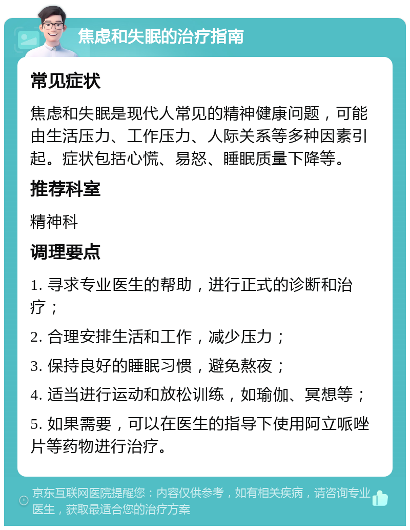 焦虑和失眠的治疗指南 常见症状 焦虑和失眠是现代人常见的精神健康问题，可能由生活压力、工作压力、人际关系等多种因素引起。症状包括心慌、易怒、睡眠质量下降等。 推荐科室 精神科 调理要点 1. 寻求专业医生的帮助，进行正式的诊断和治疗； 2. 合理安排生活和工作，减少压力； 3. 保持良好的睡眠习惯，避免熬夜； 4. 适当进行运动和放松训练，如瑜伽、冥想等； 5. 如果需要，可以在医生的指导下使用阿立哌唑片等药物进行治疗。