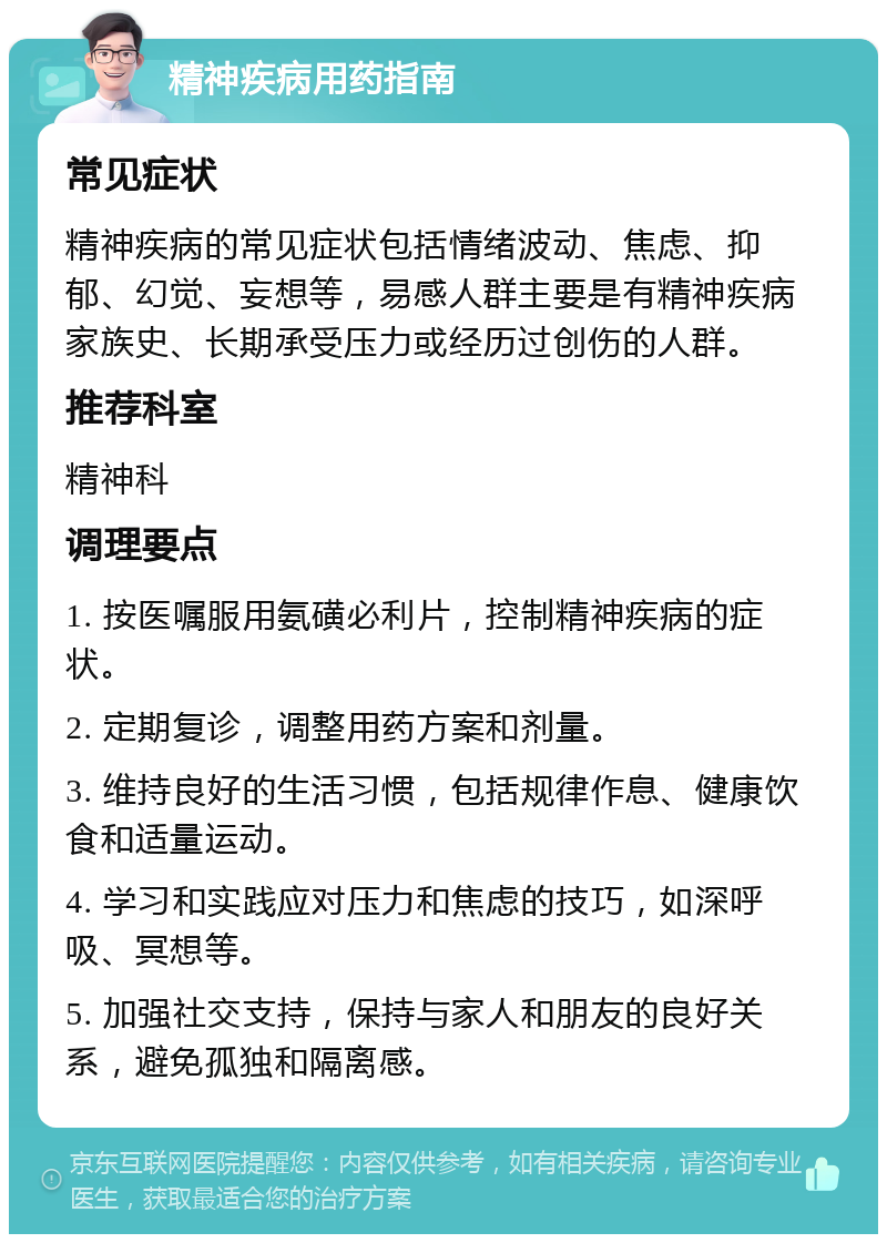 精神疾病用药指南 常见症状 精神疾病的常见症状包括情绪波动、焦虑、抑郁、幻觉、妄想等，易感人群主要是有精神疾病家族史、长期承受压力或经历过创伤的人群。 推荐科室 精神科 调理要点 1. 按医嘱服用氨磺必利片，控制精神疾病的症状。 2. 定期复诊，调整用药方案和剂量。 3. 维持良好的生活习惯，包括规律作息、健康饮食和适量运动。 4. 学习和实践应对压力和焦虑的技巧，如深呼吸、冥想等。 5. 加强社交支持，保持与家人和朋友的良好关系，避免孤独和隔离感。