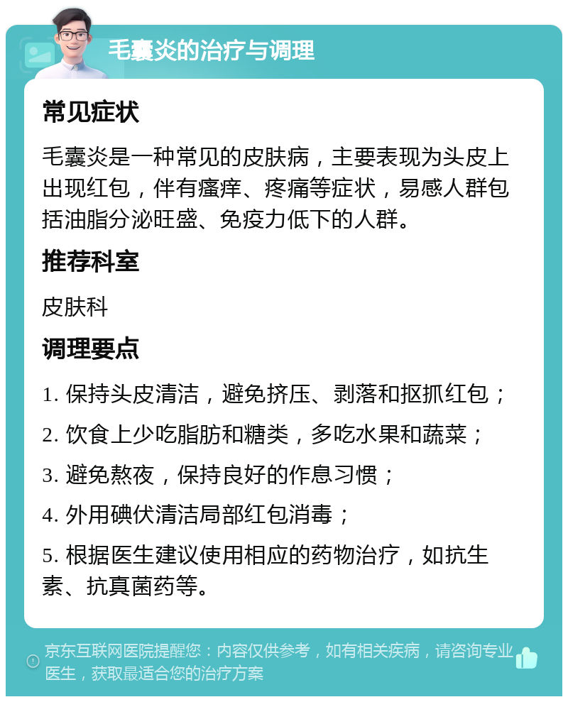 毛囊炎的治疗与调理 常见症状 毛囊炎是一种常见的皮肤病，主要表现为头皮上出现红包，伴有瘙痒、疼痛等症状，易感人群包括油脂分泌旺盛、免疫力低下的人群。 推荐科室 皮肤科 调理要点 1. 保持头皮清洁，避免挤压、剥落和抠抓红包； 2. 饮食上少吃脂肪和糖类，多吃水果和蔬菜； 3. 避免熬夜，保持良好的作息习惯； 4. 外用碘伏清洁局部红包消毒； 5. 根据医生建议使用相应的药物治疗，如抗生素、抗真菌药等。