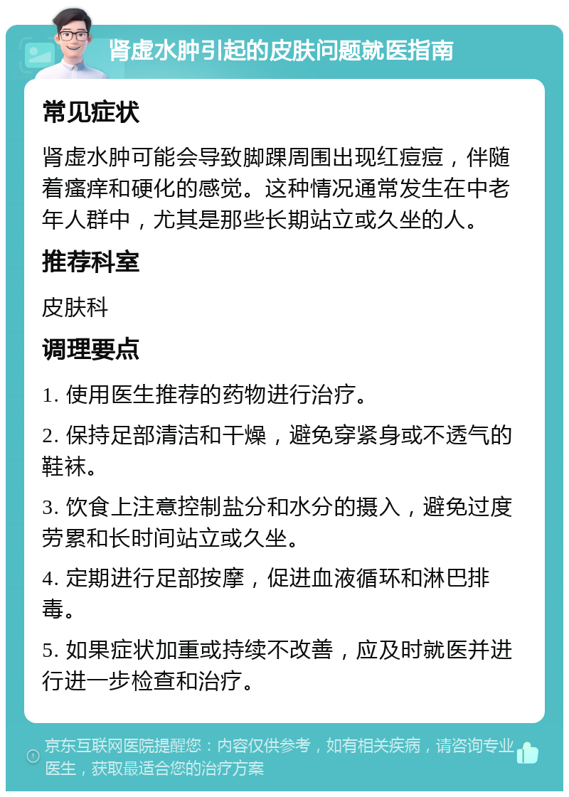 肾虚水肿引起的皮肤问题就医指南 常见症状 肾虚水肿可能会导致脚踝周围出现红痘痘，伴随着瘙痒和硬化的感觉。这种情况通常发生在中老年人群中，尤其是那些长期站立或久坐的人。 推荐科室 皮肤科 调理要点 1. 使用医生推荐的药物进行治疗。 2. 保持足部清洁和干燥，避免穿紧身或不透气的鞋袜。 3. 饮食上注意控制盐分和水分的摄入，避免过度劳累和长时间站立或久坐。 4. 定期进行足部按摩，促进血液循环和淋巴排毒。 5. 如果症状加重或持续不改善，应及时就医并进行进一步检查和治疗。