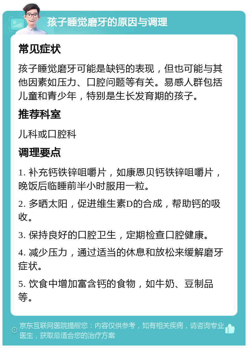 孩子睡觉磨牙的原因与调理 常见症状 孩子睡觉磨牙可能是缺钙的表现，但也可能与其他因素如压力、口腔问题等有关。易感人群包括儿童和青少年，特别是生长发育期的孩子。 推荐科室 儿科或口腔科 调理要点 1. 补充钙铁锌咀嚼片，如康恩贝钙铁锌咀嚼片，晚饭后临睡前半小时服用一粒。 2. 多晒太阳，促进维生素D的合成，帮助钙的吸收。 3. 保持良好的口腔卫生，定期检查口腔健康。 4. 减少压力，通过适当的休息和放松来缓解磨牙症状。 5. 饮食中增加富含钙的食物，如牛奶、豆制品等。