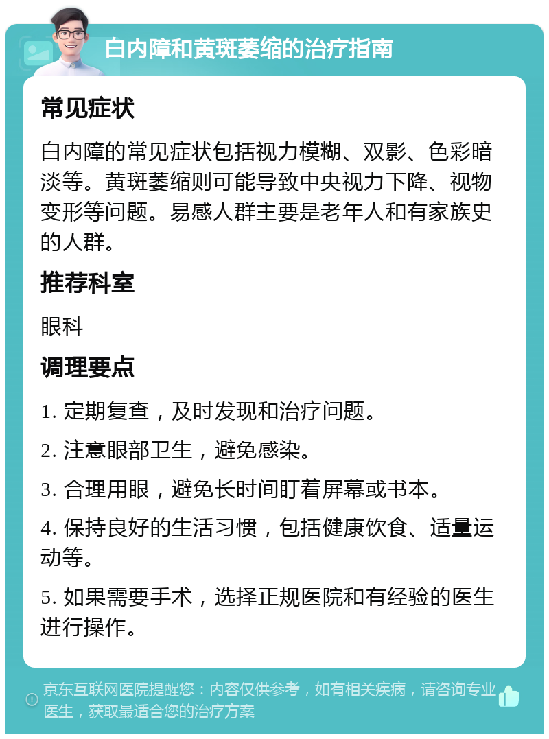 白内障和黄斑萎缩的治疗指南 常见症状 白内障的常见症状包括视力模糊、双影、色彩暗淡等。黄斑萎缩则可能导致中央视力下降、视物变形等问题。易感人群主要是老年人和有家族史的人群。 推荐科室 眼科 调理要点 1. 定期复查，及时发现和治疗问题。 2. 注意眼部卫生，避免感染。 3. 合理用眼，避免长时间盯着屏幕或书本。 4. 保持良好的生活习惯，包括健康饮食、适量运动等。 5. 如果需要手术，选择正规医院和有经验的医生进行操作。