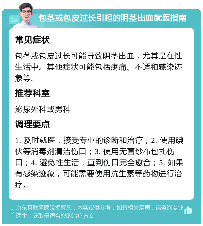 包茎或包皮过长引起的阴茎出血就医指南 常见症状 包茎或包皮过长可能导致阴茎出血，尤其是在性生活中。其他症状可能包括疼痛、不适和感染迹象等。 推荐科室 泌尿外科或男科 调理要点 1. 及时就医，接受专业的诊断和治疗；2. 使用碘伏等消毒剂清洁伤口；3. 使用无菌纱布包扎伤口；4. 避免性生活，直到伤口完全愈合；5. 如果有感染迹象，可能需要使用抗生素等药物进行治疗。