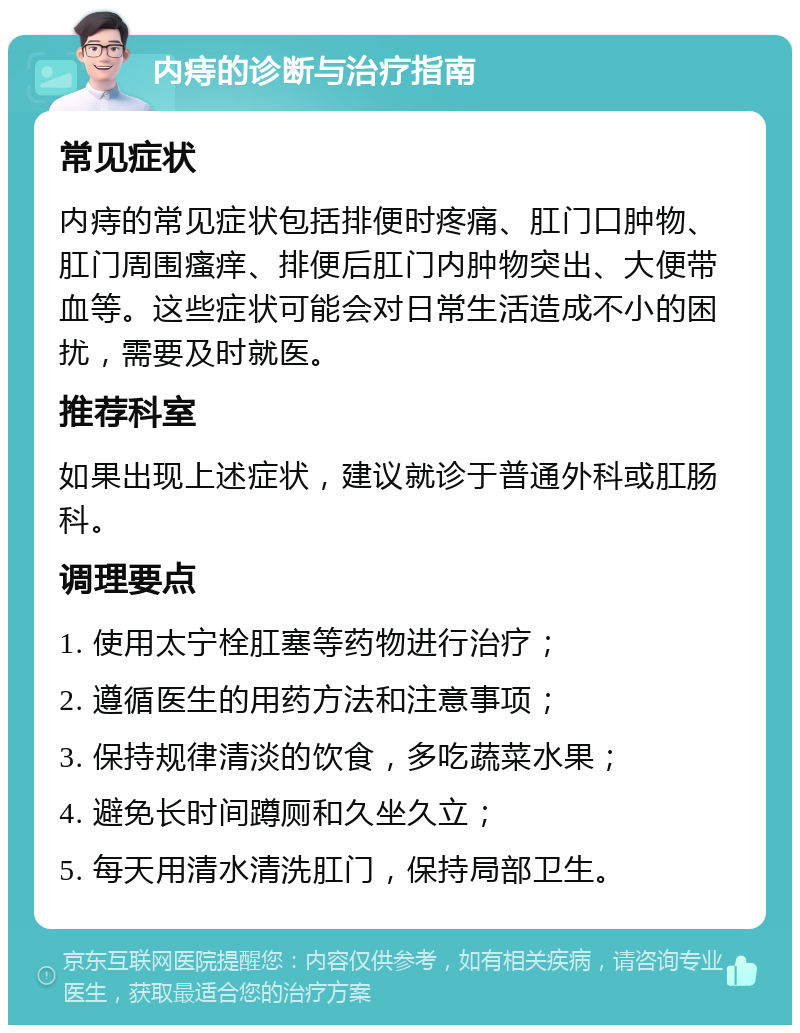 内痔的诊断与治疗指南 常见症状 内痔的常见症状包括排便时疼痛、肛门口肿物、肛门周围瘙痒、排便后肛门内肿物突出、大便带血等。这些症状可能会对日常生活造成不小的困扰，需要及时就医。 推荐科室 如果出现上述症状，建议就诊于普通外科或肛肠科。 调理要点 1. 使用太宁栓肛塞等药物进行治疗； 2. 遵循医生的用药方法和注意事项； 3. 保持规律清淡的饮食，多吃蔬菜水果； 4. 避免长时间蹲厕和久坐久立； 5. 每天用清水清洗肛门，保持局部卫生。