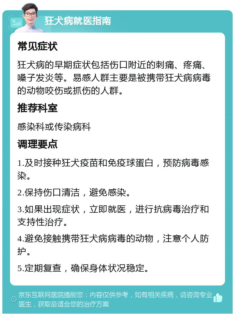 狂犬病就医指南 常见症状 狂犬病的早期症状包括伤口附近的刺痛、疼痛、嗓子发炎等。易感人群主要是被携带狂犬病病毒的动物咬伤或抓伤的人群。 推荐科室 感染科或传染病科 调理要点 1.及时接种狂犬疫苗和免疫球蛋白，预防病毒感染。 2.保持伤口清洁，避免感染。 3.如果出现症状，立即就医，进行抗病毒治疗和支持性治疗。 4.避免接触携带狂犬病病毒的动物，注意个人防护。 5.定期复查，确保身体状况稳定。