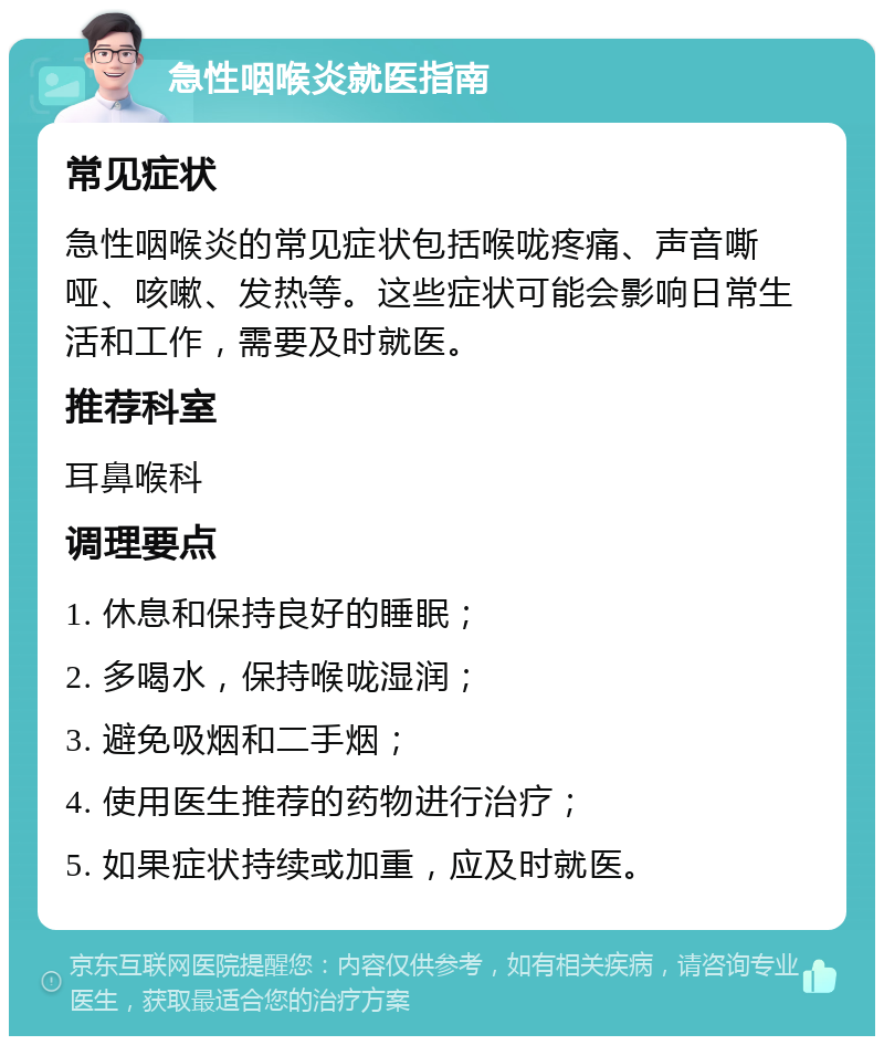 急性咽喉炎就医指南 常见症状 急性咽喉炎的常见症状包括喉咙疼痛、声音嘶哑、咳嗽、发热等。这些症状可能会影响日常生活和工作，需要及时就医。 推荐科室 耳鼻喉科 调理要点 1. 休息和保持良好的睡眠； 2. 多喝水，保持喉咙湿润； 3. 避免吸烟和二手烟； 4. 使用医生推荐的药物进行治疗； 5. 如果症状持续或加重，应及时就医。