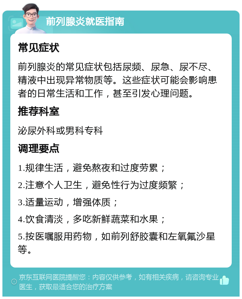 前列腺炎就医指南 常见症状 前列腺炎的常见症状包括尿频、尿急、尿不尽、精液中出现异常物质等。这些症状可能会影响患者的日常生活和工作，甚至引发心理问题。 推荐科室 泌尿外科或男科专科 调理要点 1.规律生活，避免熬夜和过度劳累； 2.注意个人卫生，避免性行为过度频繁； 3.适量运动，增强体质； 4.饮食清淡，多吃新鲜蔬菜和水果； 5.按医嘱服用药物，如前列舒胶囊和左氧氟沙星等。