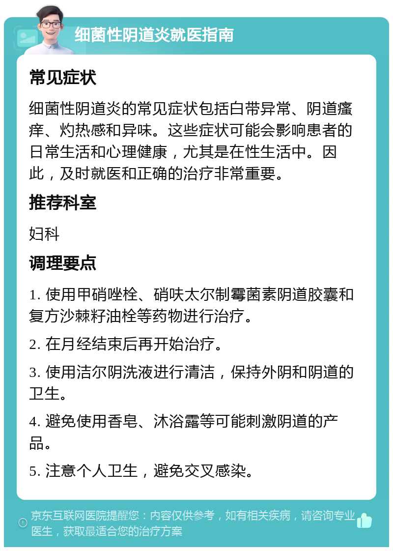 细菌性阴道炎就医指南 常见症状 细菌性阴道炎的常见症状包括白带异常、阴道瘙痒、灼热感和异味。这些症状可能会影响患者的日常生活和心理健康，尤其是在性生活中。因此，及时就医和正确的治疗非常重要。 推荐科室 妇科 调理要点 1. 使用甲硝唑栓、硝呋太尔制霉菌素阴道胶囊和复方沙棘籽油栓等药物进行治疗。 2. 在月经结束后再开始治疗。 3. 使用洁尔阴洗液进行清洁，保持外阴和阴道的卫生。 4. 避免使用香皂、沐浴露等可能刺激阴道的产品。 5. 注意个人卫生，避免交叉感染。