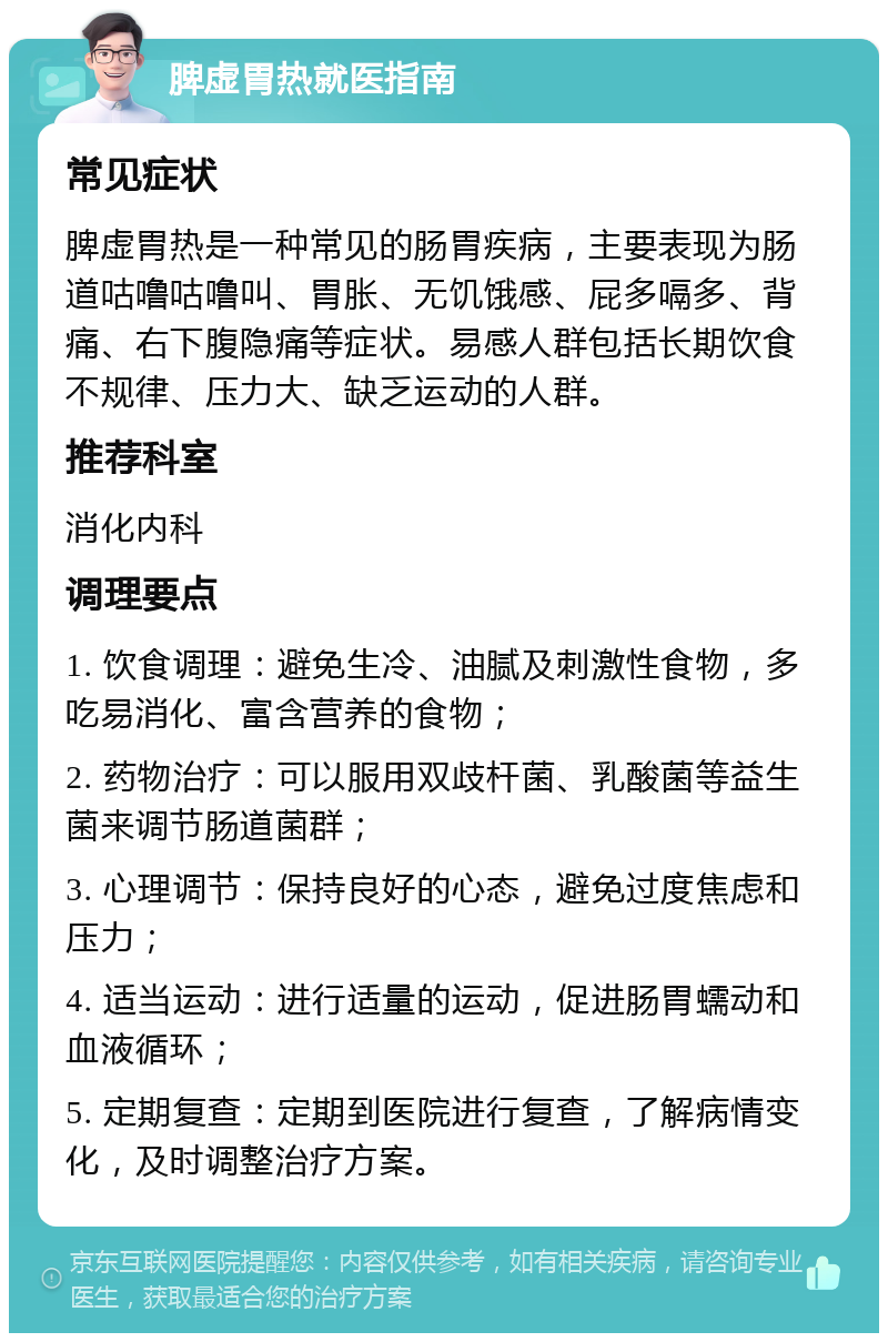 脾虚胃热就医指南 常见症状 脾虚胃热是一种常见的肠胃疾病，主要表现为肠道咕噜咕噜叫、胃胀、无饥饿感、屁多嗝多、背痛、右下腹隐痛等症状。易感人群包括长期饮食不规律、压力大、缺乏运动的人群。 推荐科室 消化内科 调理要点 1. 饮食调理：避免生冷、油腻及刺激性食物，多吃易消化、富含营养的食物； 2. 药物治疗：可以服用双歧杆菌、乳酸菌等益生菌来调节肠道菌群； 3. 心理调节：保持良好的心态，避免过度焦虑和压力； 4. 适当运动：进行适量的运动，促进肠胃蠕动和血液循环； 5. 定期复查：定期到医院进行复查，了解病情变化，及时调整治疗方案。