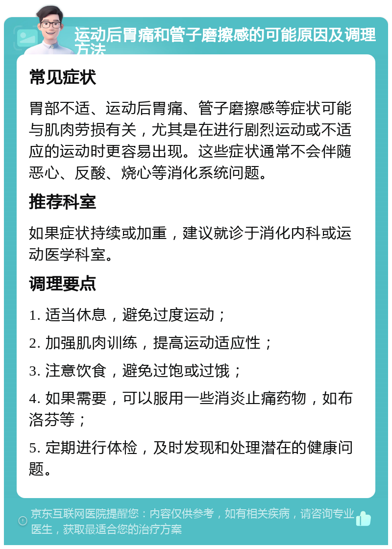 运动后胃痛和管子磨擦感的可能原因及调理方法 常见症状 胃部不适、运动后胃痛、管子磨擦感等症状可能与肌肉劳损有关，尤其是在进行剧烈运动或不适应的运动时更容易出现。这些症状通常不会伴随恶心、反酸、烧心等消化系统问题。 推荐科室 如果症状持续或加重，建议就诊于消化内科或运动医学科室。 调理要点 1. 适当休息，避免过度运动； 2. 加强肌肉训练，提高运动适应性； 3. 注意饮食，避免过饱或过饿； 4. 如果需要，可以服用一些消炎止痛药物，如布洛芬等； 5. 定期进行体检，及时发现和处理潜在的健康问题。