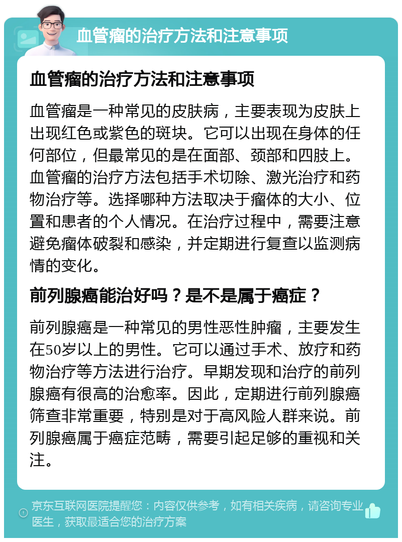 血管瘤的治疗方法和注意事项 血管瘤的治疗方法和注意事项 血管瘤是一种常见的皮肤病，主要表现为皮肤上出现红色或紫色的斑块。它可以出现在身体的任何部位，但最常见的是在面部、颈部和四肢上。血管瘤的治疗方法包括手术切除、激光治疗和药物治疗等。选择哪种方法取决于瘤体的大小、位置和患者的个人情况。在治疗过程中，需要注意避免瘤体破裂和感染，并定期进行复查以监测病情的变化。 前列腺癌能治好吗？是不是属于癌症？ 前列腺癌是一种常见的男性恶性肿瘤，主要发生在50岁以上的男性。它可以通过手术、放疗和药物治疗等方法进行治疗。早期发现和治疗的前列腺癌有很高的治愈率。因此，定期进行前列腺癌筛查非常重要，特别是对于高风险人群来说。前列腺癌属于癌症范畴，需要引起足够的重视和关注。